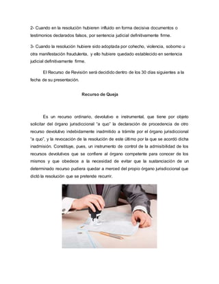 2- Cuando en la resolución hubieren influido en forma decisiva documentos o
testimonios declarados falsos, por sentencia judicial definitivamente firme.
3- Cuando la resolución hubiere sido adoptada por cohecho, violencia, soborno u
otra manifestación fraudulenta, y ello hubiere quedado establecido en sentencia
judicial definitivamente firme.
El Recurso de Revisión será decidido dentro de los 30 días siguientes a la
fecha de su presentación.
Recurso de Queja
Es un recurso ordinario, devolutivo e instrumental, que tiene por objeto
solicitar del órgano jurisdiccional “a quo” la declaración de procedencia de otro
recurso devolutivo indebidamente inadmitido a trámite por el órgano jurisdiccional
“a quo”, y la revocación de la resolución de este último por la que se acordó dicha
inadmisión. Constituye, pues, un instrumento de control de la admisibilidad de los
recursos devolutivos que se confiere al órgano competente para conocer de los
mismos y que obedece a la necesidad de evitar que la sustanciación de un
determinado recurso pudiera quedar a merced del propio órgano jurisdiccional que
dictó la resolución que se pretende recurrir.
 