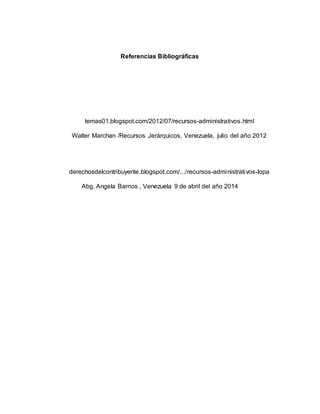 Referencias Bibliográficas
temas01.blogspot.com/2012/07/recursos-administrativos.html
Walter Marchan /Recursos Jerárquicos, Venezuela, julio del año 2012
derechosdelcontribuyente.blogspot.com/.../recursos-administrativos-lopa
Abg. Angela Barrios , Venezuela 9 de abril del año 2014
 