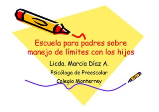 Escuela para padres sobre
manejo de límites con los hijos
      Licda. Marcia Díaz A.
      Psicóloga de Preescolar
        Colegio Monterrey
 