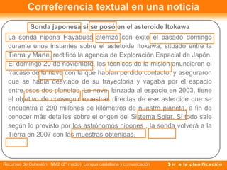 Sonda japonesa sí se posó en el asteroide Itokawa La sonda nipona Hayabusa aterrizó con éxito el pasado domingo durante unos instantes sobre el astetoide Itokawa, situado entre la Tierra y Marte, rectificó la agencia de Exploración Espacial de Japón. El domingo 20 de noviembre, los técnicos de la misión anunciaron el fracaso de la nave con la que habían perdido contacto, y aseguraron que se había desviado de su trayectoria y vagaba por el espacio entre esos dos planetas. La nave, lanzada al espacio en 2003, tiene el objetivo de conseguir muestras directas de ese asteroide que se encuentra a 290 millones de kilómetros de nuestro planeta, a fin de conocer más detalles sobre el origen del Sistema Solar. Si todo sale según lo previsto por los astrónomos nipones , la sonda volverá a la Tierra en 2007 con las muestras obtenidas. Correferencia textual en una noticia 