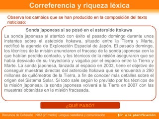 Correferencia y riqueza léxica Observa los cambios que se han producido en la composición del texto noticioso: Sonda japonesa sí se posó en el asteroide Itokawa La sonda japonesa sí aterrizó con éxito el pasado domingo durante unos instantes sobre el astetoide Itokawa, situado entre la Tierra y Marte, rectificó la agencia de Exploración Espacial de Japón. El pasado domingo, los técnicos de la misión anunciaron el fracaso de la sonda japonesa con la que habían perdido contacto, y los técnicos de la misión aseguraron que se había desviado de su trayectoria y vagaba por el espacio entre la Tierra y Marte. La sonda japonesa, lanzada al espacio en 2003, tiene el objetivo de conseguir muestras directas del asteroide Itokawa que se encuentra a 290 millones de quilómetros de la Tierra, a fin de conocer más detalles sobre el origen del Sistema Solar. Si todo sale según lo previsto por los técnicos de la misión japonesa, la sonda japonesa volverá a la Tierra en 2007 con las muestras obtenidas en la misión fracasada. ¿QUÉ PASÓ? 