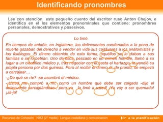 Identificando pronombres Lo timó En tiempos de antaño, en Inglaterra, los delincuentes condenados a la pena de muerte gozaban del derecho a vender en vida sus cadáveres a los anatomistas y los fisiólogos. El dinero obtenido de esta forma, aquéllos se lo daban a sus familias o se lo   bebían. Uno de ellos, pescado en un crimen horrible, llamó a su   lugar a un científico médico y, tras negociar con él   hasta el hartazgo, le   vendió su propia persona por dos guineas. Pero al recibir el dinero él, de pronto, se empezó a carcajear…  -¿De qué se ríe? -se asombró el médico.  -¡Usted me compró a mí, como un hombre que debe ser colgado -dijo el delincuente carcajeándose-, pero yo  lo timé a usted! ¡Yo voy a ser quemado! ¡Ja-já!  Lee con atención  este pequeño cuento del escritor ruso Anton Chejov, e identifica en él los elementos pronominales que contiene: pronombres personales, demostrativos y posesivos. 
