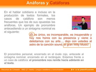 Anáforas y  Catáforas En el hablar cotidiano e incluso en la producción de textos formales, los casos de catáfora son menos frecuentes que los de sus opuestas las anáforas. Un ejemplo de pronombre antecediendo a un sintagma nominal es el siguiente: ¡Él es único, es incomparable, es insuperable y hoy nos honra con su presencia y viene a deleitarnos con su arte..., dejo con ustedes al astro de la canción sound, el gran Willy Music! El pronombre personal, encerrado en el óvalo rojo, antecede al sintagma nominal, encerrado en el rectángulo. Estamos frente a un caso de catáfora:  el pronombre nos remite hacia  adelante en el texto .   