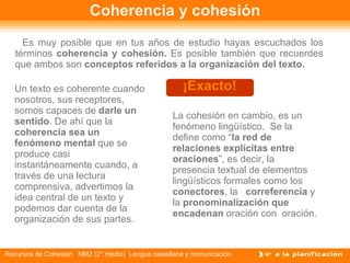 Coherencia y cohesión Es muy posible que en tus años de estudio hayas escuchados los términos  coherencia y cohesión.  Es posible también que recuerdes que ambos son  conceptos referidos a la organización del texto.   ¡Exacto! Un texto es coherente cuando nosotros, sus receptores, somos capaces de  darle un sentido . De ahí que la  coherencia sea un   fenómeno mental  que se  produce casi instantáneamente cuando, a través de una lectura comprensiva, advertimos la idea central de un texto y podemos dar cuenta de la organización de sus partes. La cohesión en cambio, es un fenómeno lingüístico.  Se la define como “ la red de relaciones explícitas entre oraciones ”, es decir, la presencia textual de elementos lingüísticos formales como los  conectores , la  correferencia  y la  pronominalización que encadenan  oración con  oración.  