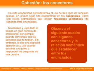 Cohesión: los conectores En esta oportunidad aprenderemos el uso de tres tipos de cohesión textual. En primer lugar nos centraremos en los  conectores . Éstos son nexos gramaticales que indican  relaciones semánticas  (de sentido) entre enunciados.  Tú conoces y usas todo el tiempo un gran número de conectores, por ejemplo, cuando conversas con las personas que te rodean. Sin embargo, le das una especial atención a su uso cuando escribes una tarea o respondes las preguntas de una prueba.  Observa el siguiente cuadro con algunos conectores y la relación semántica que establecen entre los enunciados. 