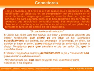 Conectores  Como adivinarás, el breve relato de Macedonio Fernández ha sido modificado. La dificultad en su comprensión no sólo radica en el tema de humor negro que presenta, sino también en que  su cohesión ha sido alterada , pues se le han suprimido los conectores textuales que relacionan semánticamente sus oraciones. Ahora observa el cambio que se produce en el relato al completarlo y constata la función de enlace de los conectores. “ Un paciente en disminución” El señor Ga había sido tan asiduo, tan dócil   y  prolongado paciente del doctor Terapéutica  que ahora ya  era  sólo  un pie. Extirpados  sucesivamente  los dientes, las amígdalas, el estómago, un riñón, un pulmón, el bazo, el colon,  ahora  llegaba el valet del señor Ga a llamar al doctor Terapéutica  para que  atendiera el pie del señor Ga,  que  lo mandaba llamar.  El doctor Terapéutica examinó  detenidamente  el pie y “meneando  con  grave modo” la cabeza resolvió:  -Hay demasiado pie,  con  razón se siente mal: le trazaré el corte necesario, a un   cirujano. 