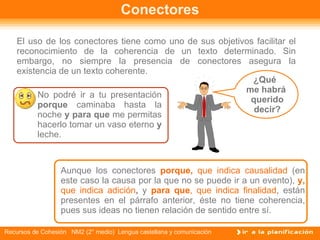 Conectores El uso de los conectores tiene como uno de sus objetivos facilitar el reconocimiento de la coherencia de un texto determinado. Sin embargo, no siempre la presencia de conectores asegura la existencia de un texto coherente. No podré ir a tu presentación  porque  caminaba hasta la noche  y para que  me permitas hacerlo tomar un vaso eterno  y  leche.  Aunque los conectores  porque,  que indica causalidad   (en este caso la causa por la que no se puede ir a un evento),   y,  que indica adición ,  y   para que , que indica finalidad , están presentes en el párrafo anterior, éste no tiene coherencia, pues sus ideas no tienen relación de sentido entre sí.  ¿Qué  me habrá querido decir? 