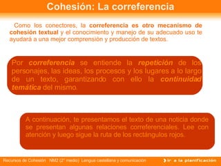 Cohesión: La correferencia Como los conectores, la  correferencia es otro mecanismo de cohesión   textual  y el conocimiento y manejo de su adecuado uso te ayudará a una mejor comprensión y producción de textos. Por  correferencia  se entiende la  repetición  de los personajes, las ideas, los procesos y los lugares a lo largo de un texto, garantizando con ello la  continuidad temática   del mismo .  A continuación, te presentamos el texto de una noticia donde se presentan algunas relaciones correferenciales. Lee con atención y luego sigue la ruta de los rectángulos rojos. 