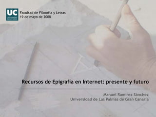 Facultad de Filosofía y Letras
19 de mayo de 2008




 Recursos de Epigrafía en Internet: presente y futuro

                                                  Manuel Ramírez Sánchez
                                 Universidad de Las Palmas de Gran Canaria