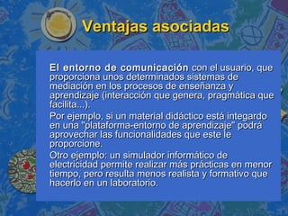 Ventajas asociadasVentajas asociadas
El entorno de comunicaciónEl entorno de comunicación con el usuario, quecon el usuario, que
proporciona unos determinados sistemas deproporciona unos determinados sistemas de
mediación en los procesos de enseñanza ymediación en los procesos de enseñanza y
aprendizaje (interacción que genera, pragmática queaprendizaje (interacción que genera, pragmática que
facilita...).facilita...).
Por ejemplo, si un material didáctico está integardoPor ejemplo, si un material didáctico está integardo
en una "plataforma-entorno de aprendizaje" podráen una "plataforma-entorno de aprendizaje" podrá
aprovechar las funcionalidades que este leaprovechar las funcionalidades que este le
proporcione.proporcione.
Otro ejemplo: un simulador informático deOtro ejemplo: un simulador informático de
electricidad permite realizar más prácticas en menorelectricidad permite realizar más prácticas en menor
tiempo, pero resulta menos realista y formativo quetiempo, pero resulta menos realista y formativo que
hacerlo en un laboratorio.hacerlo en un laboratorio.
 