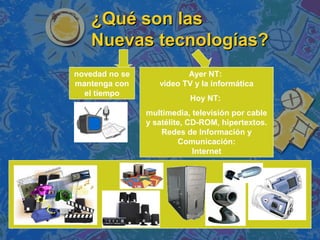 ¿Qué son las¿Qué son las
Nuevas tecnologías?Nuevas tecnologías?
novedad no se
mantenga con
el tiempo
Ayer NT:
video TV y la informática
Hoy NT:
multimedia, televisión por cable
y satélite, CD-ROM, hipertextos.
Redes de Información y
Comunicación:
Internet
 