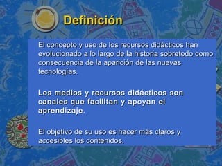 DefiniciónDefinición
El concepto y uso de los recursos didácticos hanEl concepto y uso de los recursos didácticos han
evolucionado a lo largo de la historia sobretodo comoevolucionado a lo largo de la historia sobretodo como
consecuencia de la aparición de las nuevasconsecuencia de la aparición de las nuevas
tecnologías.tecnologías.
Los medios y recursos didácticos sonLos medios y recursos didácticos son
canales que facilitan y apoyan elcanales que facilitan y apoyan el
aprendizajeaprendizaje..
El objetivo de su uso es hacer más claros yEl objetivo de su uso es hacer más claros y
accesibles los contenidos.accesibles los contenidos.
 