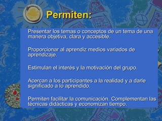 Permiten:Permiten:
Presentar los temas o conceptos de un tema de unaPresentar los temas o conceptos de un tema de una
manera objetiva, clara y accesible.manera objetiva, clara y accesible.
Proporcionar al aprendiz medios variados deProporcionar al aprendiz medios variados de
aprendizaje.aprendizaje.
Estimulan el interés y la motivación del grupo.Estimulan el interés y la motivación del grupo.
Acercan a los participantes a la realidad y a darleAcercan a los participantes a la realidad y a darle
significado a lo aprendido.significado a lo aprendido.
Permiten facilitar la comunicación. Complementan lasPermiten facilitar la comunicación. Complementan las
técnicas didácticas y economizan tiempo.técnicas didácticas y economizan tiempo.
 