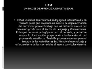 Estas unidades son recursos pedagógicos interactivos y en formato papel que proponen un modelo de implementación del curricular para el trabajo con los distintos niveles del aula multigrado para el sector de Lenguaje y Comunicación. Entregan recursos pedagógicos para el docente, y permiten apoyar la planificación, preparación e implementación del proceso de enseñanza. También proveen recursos para el trabajo de los estudiantes facilitando el aprendizaje y reforzamiento de los contenidos el marco curricular vigente.UAMUNIDADES DE APRENDIZAJE MULTIMEDIAL