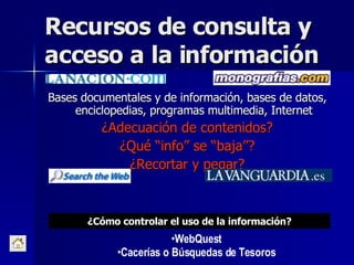 Recursos de consulta y acceso a la información Bases documentales y de información, bases de datos, enciclopedias, programas multimedia, Internet ¿Adecuación de contenidos? ¿Qué “info” se “baja”? ¿Recortar y pegar? WebQuest Cacerías o Búsquedas de Tesoros ¿Cómo controlar el uso de la información? 