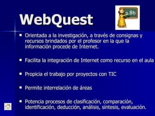 WebQuest Orientada a la investigación, a través de consignas y recursos brindados por el profesor en la que la información procede de Internet. Facilita la integración de Internet como recurso en el aula Propicia el trabajo por proyectos con TIC Permite interrelación de áreas Potencia procesos de clasificación, comparación, identificación, deducción, análisis, síntesis, evaluación. 
