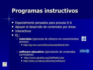 Programas instructivos Especialmente pensados para proceso E-A Apoyan el desarrollo de contenidos por áreas Interactivos Ej.:  tutoriales  (ejercicios de refuerzo sin conocimientos previos)  http ://lg.msn.com/intl/es/tutorial/default.htm   software educativo  (ejercitación de contenidos curriculares) http://www.eduteka.org/SoftMath3.php   http://educ.ar/educar/docentes/software/   
