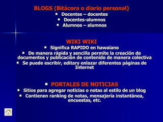 BLOGS (Bitácora o diario personal) Docentes – docentes Docentes-alumnos Alumnos – alumnos WIKI WIKI Significa RAPIDO en hawaiano De manera rápida y sencilla permite la creación de documentos y publicación de contenido de manera colectiva Se puede escribir, editary enlazar diferentes páginas de Internet PORTALES DE NOTICIAS Sitios para agregar noticias o notas al estilo de un blog Contienen ranking de notas, mensajería instantánea, encuestas, etc. 