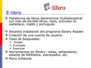 E-libro Plataforma de libros electrónicos multidisciplinar con más de 60.000 libros, tesis, artículos en  castellano, inglés y portugués. Necesita instalación del programa Ebrary Reader. Creación de una cuenta de usuario. Tipos de búsquedas: Simple Avanzada Examinar Herramientas de Ebrary: notas, señaladores, estante de biblioteca, subrayados, etc. Menú Infotools 