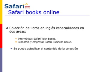 Safari books online Colección de libros en inglés especializados en dos áreas: Informática: Safari Tech Books. Economía y empresa: Safari Business Books. Se puede actualizar el contenido de la colección 