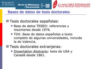 Bases de datos de tesis doctorales Tesis doctorales españolas: Base de datos TESEO : referencias y resúmenes desde 1976. TDX: Base de datos españolas a texto completo de algunas universidades, incluida la  de Valencia. Tesis doctorales extranjeras: Dissertation Abstracts : tesis de USA y Canadá desde 1861. 