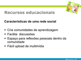 Recursos educacionais Características de uma rede social Cria comunidades de aprendizagem  Facilita  discussões  Espaço para reflexões pessoais dentro da comunidade  Fácil upload de multimídia  