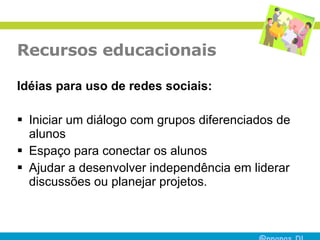 Recursos educacionais Idéias para uso de redes sociais: Iniciar um diálogo com grupos diferenciados de alunos  Espaço para conectar os alunos Ajudar a desenvolver independência em liderar discussões ou planejar projetos.  