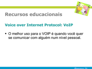 Recursos educacionais Voice over Internet Protocol:  VoIP O melhor uso para o VOIP é quando você quer se comunicar com alguém num nível pessoal.  