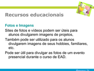 Recursos educacionais Fotos  e  Imagens Sites de fotos e vídeos podem ser úteis para alunos divulgarem imagens de projetos,  Também pode ser utilizado para os alunos divulgarem imagens de seus hobbies, familiares, etc. Pode ser útil para divulgar as fotos de um evento presencial durante o curso de EAD.  