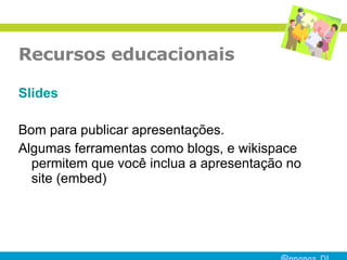 Recursos educacionais Slides Bom para publicar apresentações. Algumas ferramentas como blogs, e wikispace permitem que você inclua a apresentação no site (embed) 