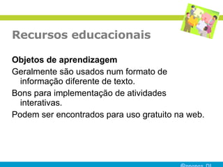 Recursos educacionais Objetos de aprendizagem Geralmente são usados num formato de informação diferente de texto. Bons para implementação de atividades interativas. Podem ser encontrados para uso gratuito na web. 