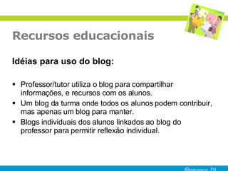 Recursos educacionais Idéias para uso do blog: Professor/tutor utiliza o blog para compartilhar informações, e recursos com os alunos.  Um blog da turma onde todos os alunos podem contribuir, mas apenas um blog para manter.  Blogs individuais dos alunos linkados ao blog do professor para permitir reflexão individual.  