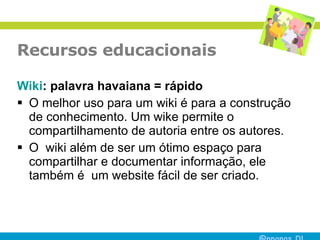 Recursos educacionais Wiki : palavra havaiana = rápido O melhor uso para um wiki é para a construção de conhecimento. Um wike permite o compartilhamento de autoria entre os autores.  O  wiki além de ser um ótimo espaço para compartilhar e documentar informação, ele também é  um website fácil de ser criado.  