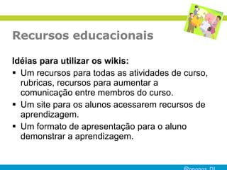 Recursos educacionais Idéias para utilizar os wikis: Um recursos para todas as atividades de curso, rubricas, recursos para aumentar a comunicação entre membros do curso.  Um site para os alunos acessarem recursos de aprendizagem.  Um formato de apresentação para o aluno demonstrar a aprendizagem.  