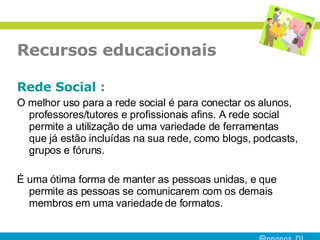 Recursos educacionais Rede Social  : O melhor uso para a rede social é para conectar os alunos, professores/tutores e profissionais afins. A rede social permite a utilização de uma variedade de ferramentas que já estão incluídas na sua rede, como blogs, podcasts, grupos e fóruns.  É uma ótima forma de manter as pessoas unidas, e que permite as pessoas se comunicarem com os demais membros em uma variedade de formatos.  
