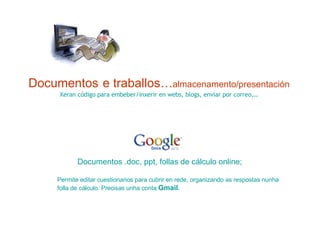 Documentos   e traballos… almacenamento/presentación Xeran código para embeber/inxerir en webs, blogs, enviar por correo,… Documentos . doc ,  ppt , follas de cálculo online;  Permite editar cuestionarios para cubrir en rede, organizando as respostas nunha folla de cálculo. Precisas unha conta  Gmail .  