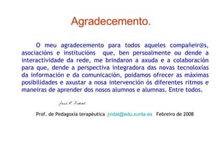 Agradecemento. O meu agradecemento para todos aqueles compañeir@s, asociacións e institucións  que, ben persoalmente ou dende a interactividade da rede, me brindaron a axuda e a colaboración para que, dende a perspectiva integradora das novas tecnoloxías da información e da comunicación, poidamos ofrecer as máximas posibilidades e axustar a nosa intervención ós diferentes ritmos e maneiras de aprender dos nosos alumnos e alumnas. Entre todos. Prof. de Pedagoxía terapéutica .   [email_address]   Febreiro de 2008 