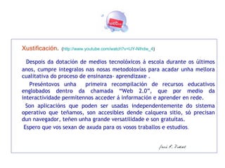 Xustificación .   ( http://www. youtube . com / watch ?v= IJY-NIhdw _4 )   Despois da dotación de medios tecnolóxicos á escola durante os últimos anos, cumpre integralos nas nosas metodoloxías para acadar unha mellora cualitativa do proceso de ensinanza- aprendizaxe .   Preséntovos unha  primeira recompilación de recursos educativos englobados dentro da chamada “Web 2.0”, que por medio da interactividade permítennos acceder á información e aprender en rede.    Son aplicacións que poden ser usadas independentemente do sistema operativo que teñamos, son accesibles dende calquera sitio, só precisan dun navegador, teñen unha grande versatilidade e son gratuítas.    Espero que vos sexan de axuda para os vosos traballos e estudios .   