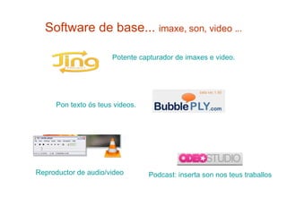 Software de base...  imaxe, son, video ... Potente  capturador  de  imaxes  e video. Pon texto ós teus  videos .   Reproductor de audio/video Podcast : inserta son nos  teus   traballos 