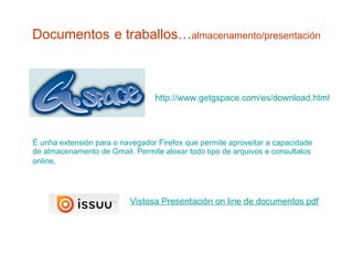 Documentos   e traballos… almacenamento/presentación É unha extensión para o navegador Firefox que permite aproveitar a capacidade de almacenamento de Gmail. Permite aloxar todo tipo de arquivos e consultalos online .  http:// www.getgspace.com /es/ download.html Vistosa Presentación  on   line  de documentos  pdf 