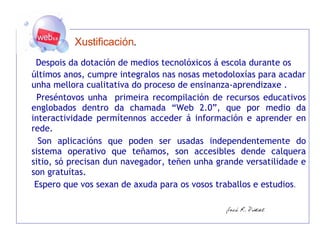   Xustificación .     Despois da dotación de medios tecnolóxicos á escola durante os últimos anos, cumpre integralos nas nosas metodoloxías para acadar unha mellora cualitativa do proceso de ensinanza-aprendizaxe .   Preséntovos unha  primeira recompilación de recursos educativos englobados dentro da chamada “Web 2.0”, que por medio da interactividade permítennos acceder á información e aprender en rede.    Son aplicacións que poden ser usadas independentemente do sistema operativo que teñamos, son accesibles dende calquera sitio, só precisan dun navegador, teñen unha grande versatilidade e son gratuítas.    Espero que vos sexan de axuda para os vosos traballos e estudios .   
