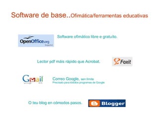 Software de base .. Ofimática/ferramentas educativas  Software  ofimático  libre e gratuíto. O  teu  blog en cómodos pasos.  Lector  pdf   máis  rápido que Acrobat. Correo Google,  sen límite Precísalo para tódolos programas de Google 