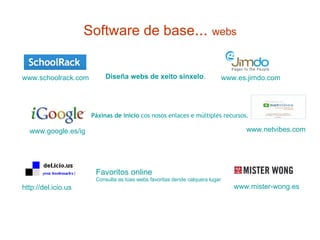 Software de base ...  webs Diseña webs de xeito sinxelo .   http://del.icio.us   www.mister-wong.es   Páxinas de inicio   cos nosos enlaces e múltiples recursos. www.google.es/ig   www.netvibes.com   Favoritos online   Consulta as túas webs favoritas dende calquera lugar www.es.jimdo.com www.schoolrack.com 
