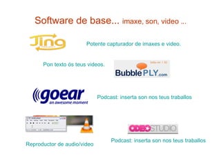 Software de base...  imaxe, son, video ... Potente  capturador  de  imaxes  e video. Pon texto ós teus  videos .   Reproductor de audio/video Podcast : inserta son nos  teus   traballos Podcast : inserta son nos  teus   traballos 