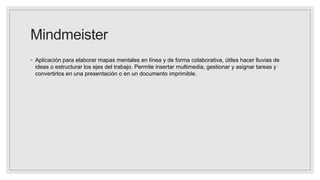 Mindmeister
◦ Aplicación para elaborar mapas mentales en línea y de forma colaborativa, útiles hacer lluvias de
ideas o estructurar los ejes del trabajo. Permite insertar multimedia, gestionar y asignar tareas y
convertirlos en una presentación o en un documento imprimible.
 