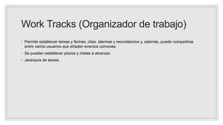 Work Tracks (Organizador de trabajo)
◦ Permite establecer tareas y fechas, citas, alarmas y recordatorios y, además, puede compartirse
entre varios usuarios que añaden eventos comunes.
◦ Se pueden establecer plazos y metas a alcanzar.
◦ Jerarquía de tareas
 