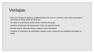 Ventajas:
◦ Promueve el logro de objetivos cualitativamente más ricos en contenido, pues reúne propuestas y
soluciones de varias personas del grupo.
◦ Se valora el conocimiento de los demás miembros del grupo.
◦ Incentiva el desarrollo del pensamiento crítico y la apertura mental.
◦ Permite conocer diferentes temas y adquirir nueva información.
◦ Fortalece el sentimiento de solidaridad y respeto mutuo, basado en los resultados del trabajo en
grupo.
 