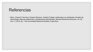 Referencias
◦ Mora, Vicarioli, Francisco; Hooper-Simpson, Carlene Trabajo colaborativo en ambientes virtuales de
aprendizaje: Algunas reflexiones y perspectivas estudiantiles. Revista Electrónica Educare, vol. 20,
núm. 2, 2016, pp. 1-26 Universidad Nacional Heredia, Costa Rica.
 
