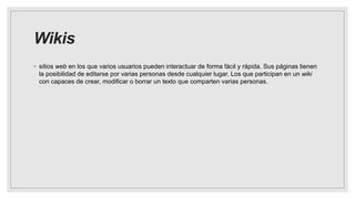 Wikis
◦ sitios web en los que varios usuarios pueden interactuar de forma fácil y rápida. Sus páginas tienen
la posibilidad de editarse por varias personas desde cualquier lugar. Los que participan en un wiki
con capaces de crear, modificar o borrar un texto que comparten varias personas.
 