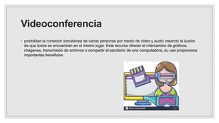 Videoconferencia
◦ posibilitan la conexión simultánea de varias personas por medio de video y audio creando la ilusión
de que todos se encuentran en el mismo lugar. Este recurso ofrecer el intercambio de gráficos,
imágenes, transmisión de archivos o compartir el escritorio de una computadora, su uso proporciona
importantes beneficios
 